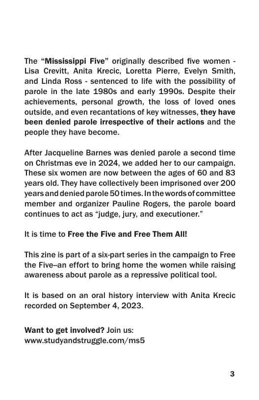 The “Mississippi Five” originally described five women - Lisa Crevitt, Anita Krecic, Loretta Pierre, Evelyn Smith, and Linda Ross - sentenced to life with the possibility of parole in the late 1980s and early 1990s. Despite their achievements, personal growth, the loss of loved ones outside, and even recantations of key witnesses, they have been denied parole irrespective of their actions and the people they have become.  After Jacqueline Bames was denied parole a second time on Christmas eve in 2024, we added her to our campaign. These six women are now between the ages of 60 and 83 years old. They have collectively been imprisoned over 200 yearsand denied parole 50times. In the words of committee member and organizer Pauline Rogers, the parole board continues to act as “judge, jury, and executioner.”  It s time to Free the Five and Free Them All! This zine is part of a six-part series in the campaign to Free the Five-an effort to bring home the women while raising  awareness about parole as a repressive political tool.  It is based on an oral history interview with Anita Krecic recorded on September 4, 2023.  Want to get involved? Join us: www.studyandstruggle.com/ms5 